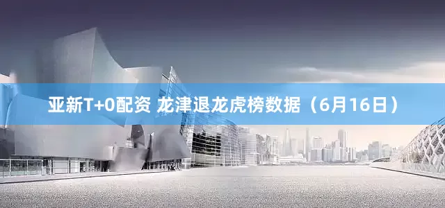 亚新T+0配资 龙津退龙虎榜数据（6月16日）