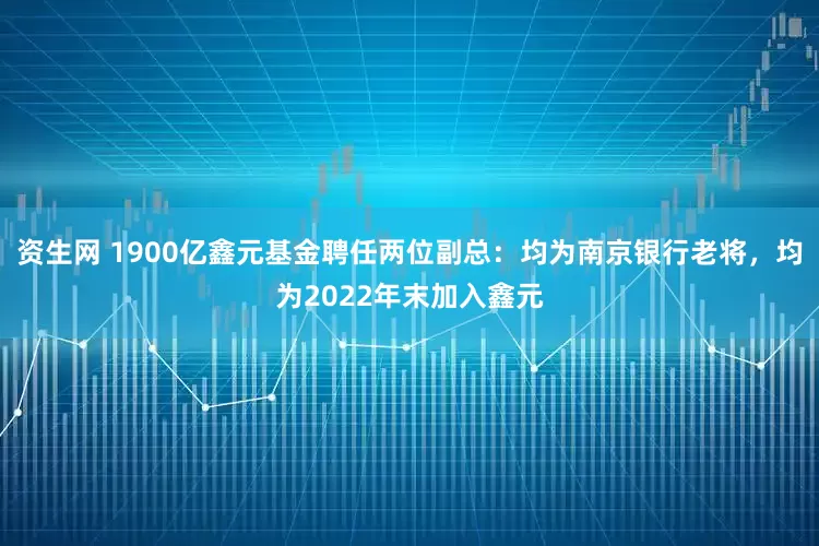资生网 1900亿鑫元基金聘任两位副总：均为南京银行老将，均为2022年末加入鑫元