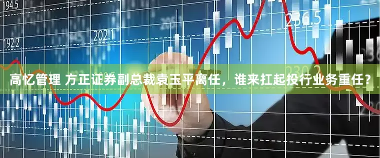 高忆管理 方正证券副总裁袁玉平离任，谁来扛起投行业务重任？