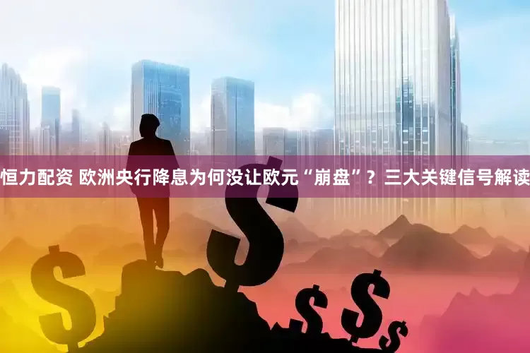 恒力配资 欧洲央行降息为何没让欧元“崩盘”？三大关键信号解读