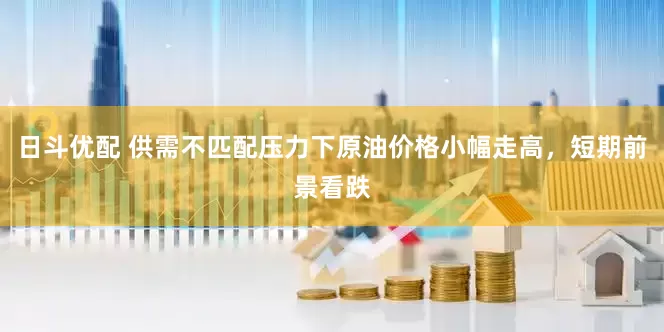 日斗优配 供需不匹配压力下原油价格小幅走高，短期前景看跌