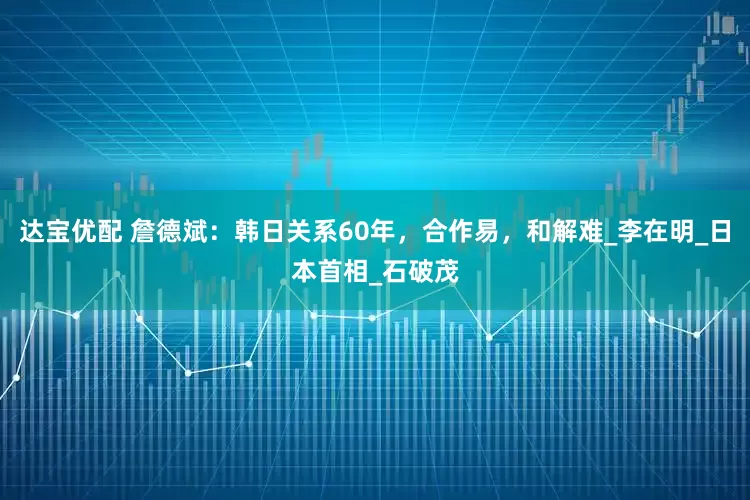 达宝优配 詹德斌：韩日关系60年，合作易，和解难_李在明_日本首相_石破茂