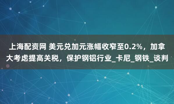 上海配资网 美元兑加元涨幅收窄至0.2%，加拿大考虑提高关税，保护钢铝行业_卡尼_钢铁_谈判