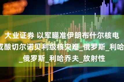 大业证券 以军瞄准伊朗布什尔核电站？俄警告或酿切尔诺贝利级核灾难_俄罗斯_利哈乔夫_放射性