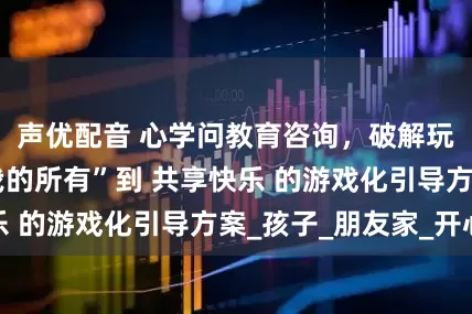 声优配音 心学问教育咨询，破解玩具独占：从 我的所有”到 共享快乐 的游戏化引导方案_孩子_朋友家_开心
