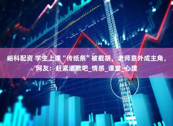 峪科配资 学生上课“传纸条”被截胡，老师意外成主角，网友：赶紧道歉吧_情感_课堂_心理