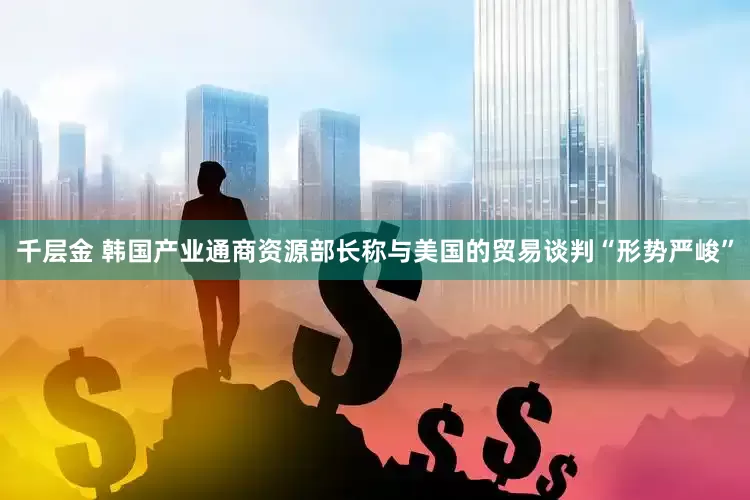 千层金 韩国产业通商资源部长称与美国的贸易谈判“形势严峻”