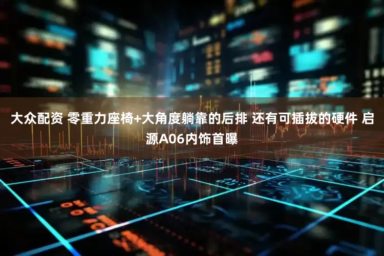 大众配资 零重力座椅+大角度躺靠的后排 还有可插拔的硬件 启源A06内饰首曝