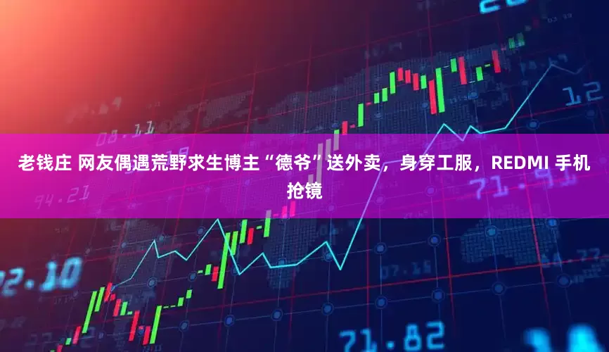 老钱庄 网友偶遇荒野求生博主“德爷”送外卖，身穿工服，REDMI 手机抢镜