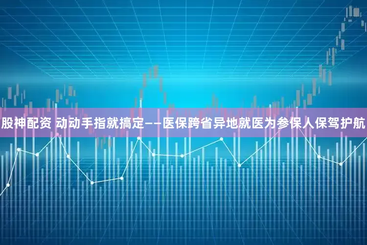 股神配资 动动手指就搞定——医保跨省异地就医为参保人保驾护航