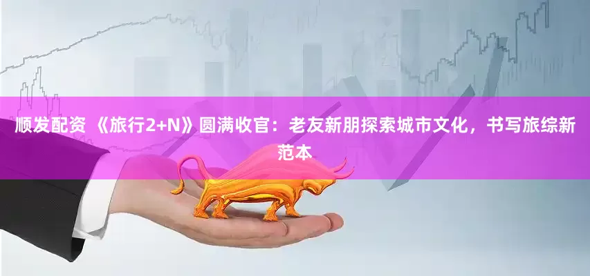 顺发配资 《旅行2+N》圆满收官：老友新朋探索城市文化，书写旅综新范本