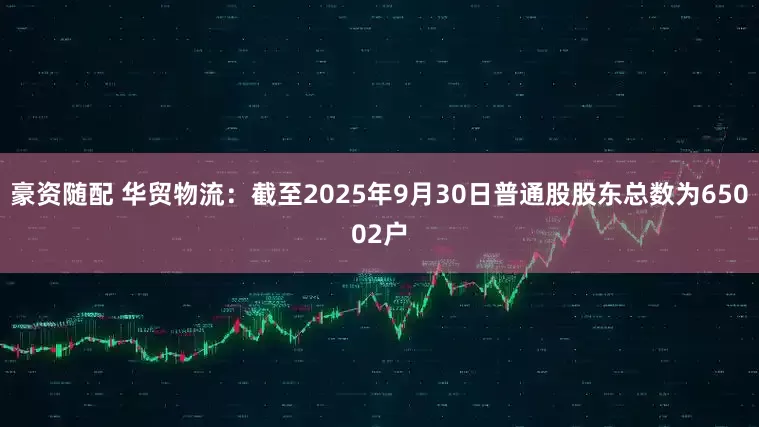 豪资随配 华贸物流：截至2025年9月30日普通股股东总数为65002户