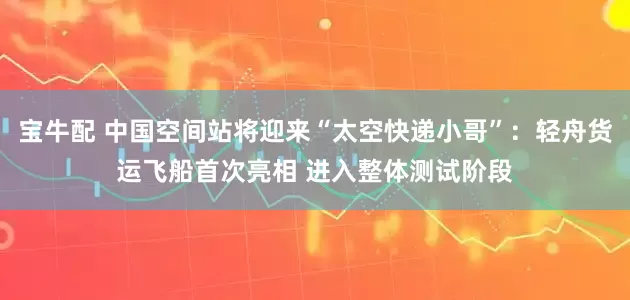 宝牛配 中国空间站将迎来“太空快递小哥”：轻舟货运飞船首次亮相 进入整体测试阶段