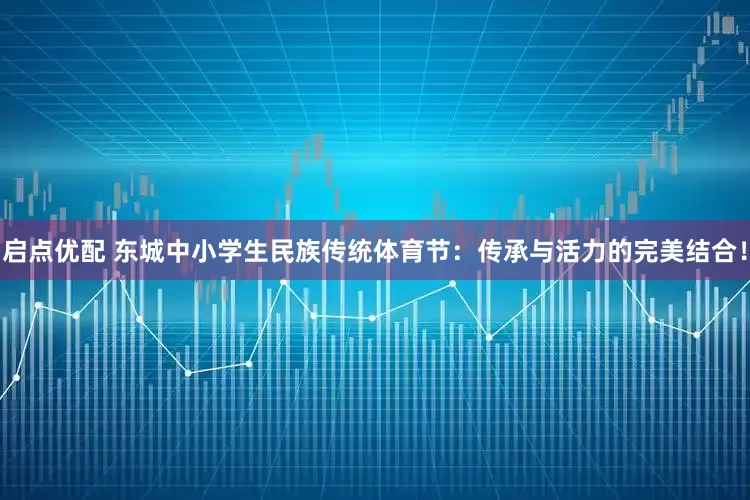 启点优配 东城中小学生民族传统体育节：传承与活力的完美结合！