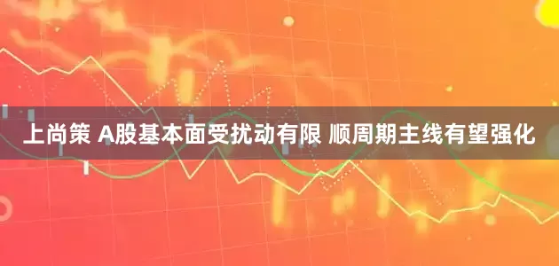 上尚策 A股基本面受扰动有限 顺周期主线有望强化