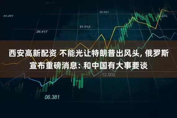 西安高新配资 不能光让特朗普出风头, 俄罗斯宣布重磅消息: 和中国有大事要谈